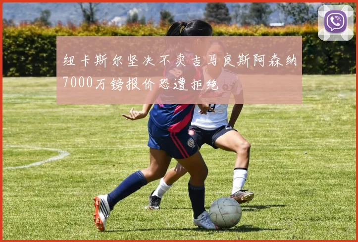 纽卡斯尔坚决不卖吉马良斯阿森纳7000万镑报价恐遭拒绝
