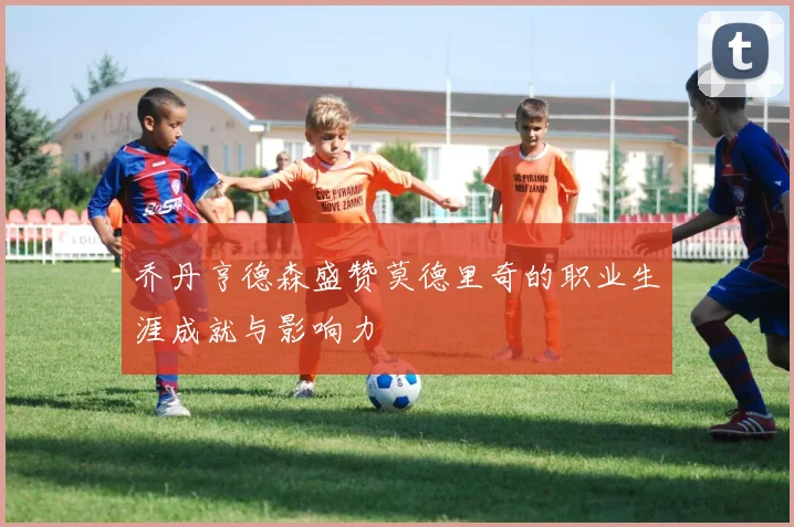 乔丹亨德森盛赞莫德里奇的职业生涯成就与影响力