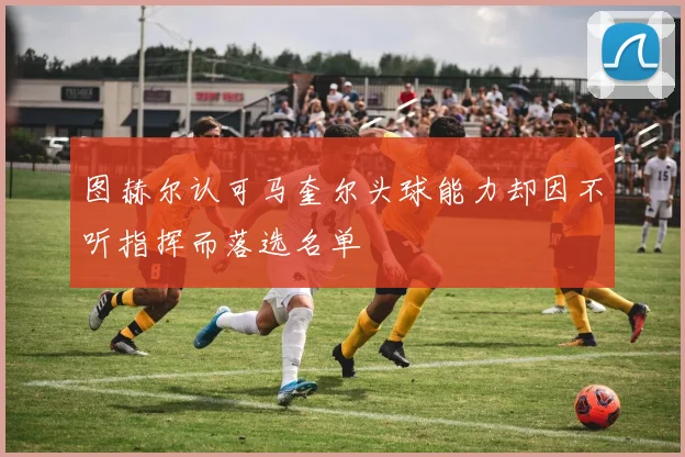 图赫尔认可马奎尔头球能力却因不听指挥而落选名单