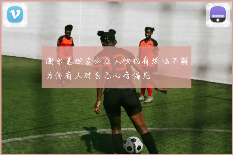 谢尔基坦言公众人物也有烦恼不解为何有人对自己心存偏见