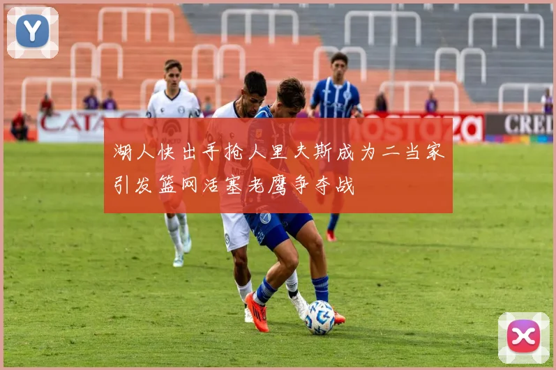 湖人快出手抢人里夫斯成为二当家引发篮网活塞老鹰争夺战