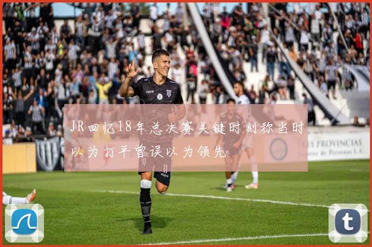 JR回忆18年总决赛关键时刻称当时以为打平曾误以为领先