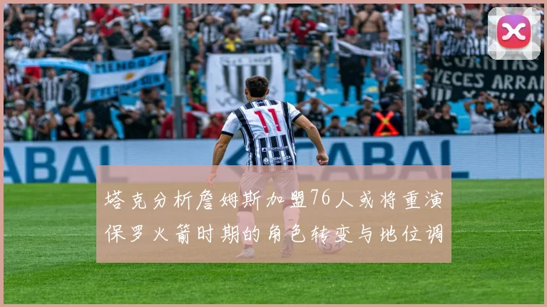 塔克分析詹姆斯加盟76人或将重演保罗火箭时期的角色转变与地位调整