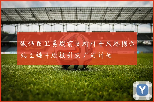 张伟丽卫冕战前分析对手风格揭示站立缠斗短板引发广泛讨论
