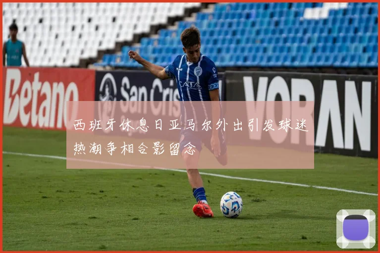 西班牙休息日亚马尔外出引发球迷热潮争相合影留念