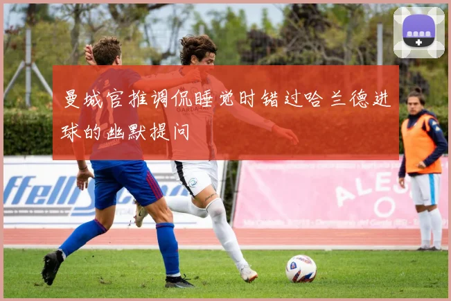 曼城官推调侃睡觉时错过哈兰德进球的幽默提问