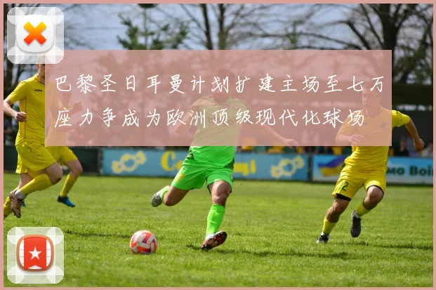 巴黎圣日耳曼计划扩建主场至七万座力争成为欧洲顶级现代化球场