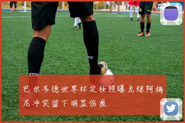 巴尔韦德世界杯定妆照曝光琼阿梅尼冲突留下明显伤痕