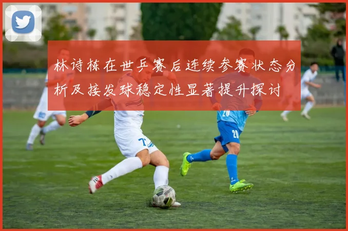 林诗栋在世乒赛后连续参赛状态分析及接发球稳定性显著提升探讨