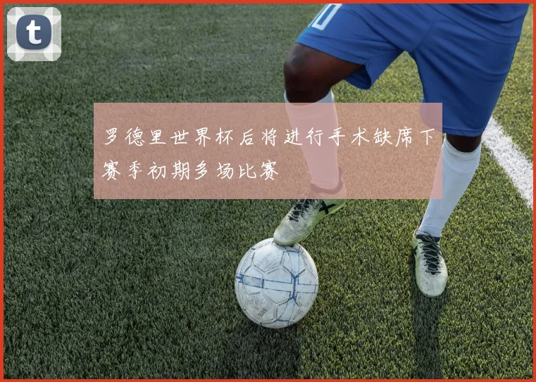 罗德里世界杯后将进行手术缺席下赛季初期多场比赛