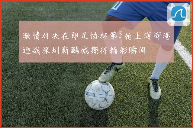 激情对决在即足协杯第5轮上海海港迎战深圳新鹏城期待精彩瞬间