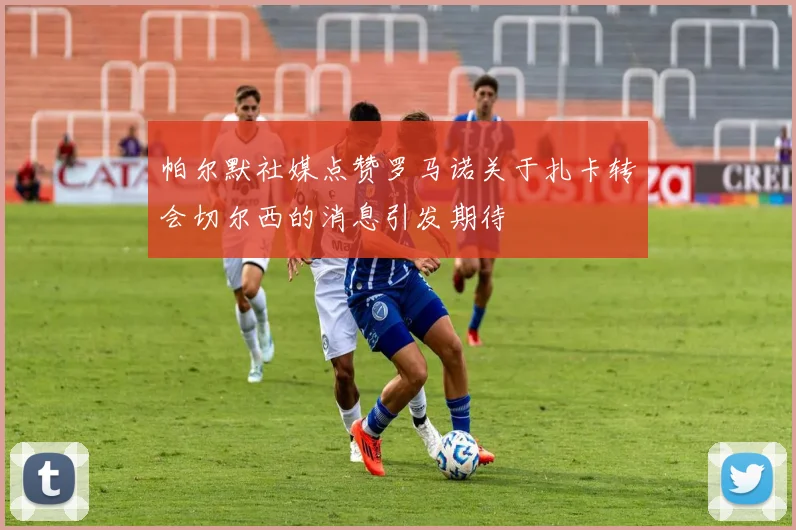 帕尔默社媒点赞罗马诺关于扎卡转会切尔西的消息引发期待