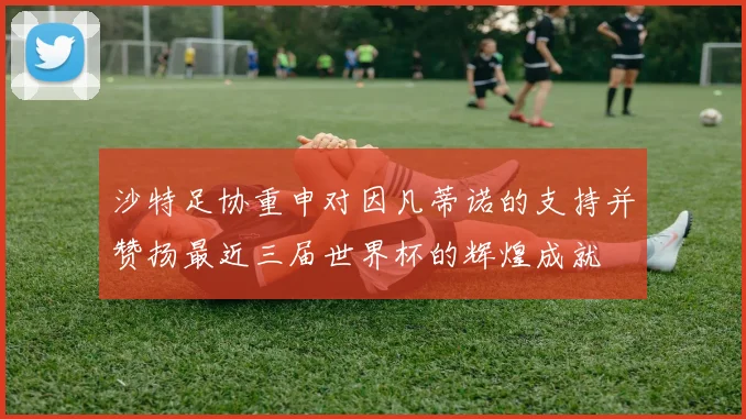 沙特足协重申对因凡蒂诺的支持并赞扬最近三届世界杯的辉煌成就