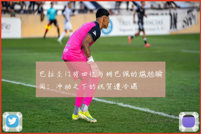巴拉圭门将回忆与姆巴佩的尴尬瞬间：冲动之下的祝贺遭冷遇
