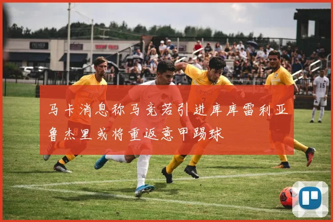 马卡消息称马竞若引进库库雷利亚鲁杰里或将重返意甲踢球