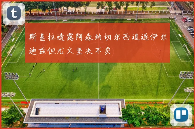 斯基拉透露阿森纳切尔西追逐伊尔迪兹但尤文坚决不卖