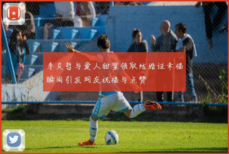 李炎哲与爱人甜蜜领取结婚证幸福瞬间引发网友祝福与点赞