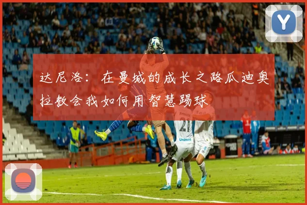 达尼洛：在曼城的成长之路瓜迪奥拉教会我如何用智慧踢球