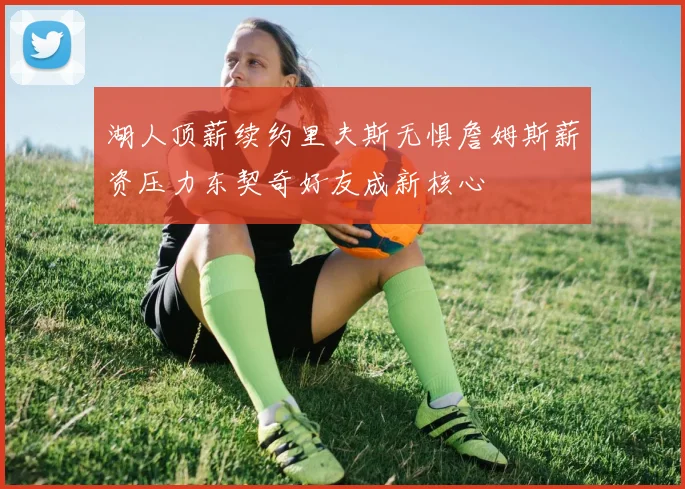 湖人顶薪续约里夫斯无惧詹姆斯薪资压力东契奇好友成新核心