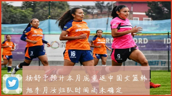 杨舒予预计本月底重返中国女篮韩旭李月汝归队时间尚未确定