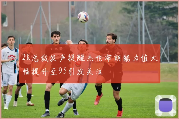 2K总裁发声提醒杰伦布朗能力值大幅提升至95引发关注