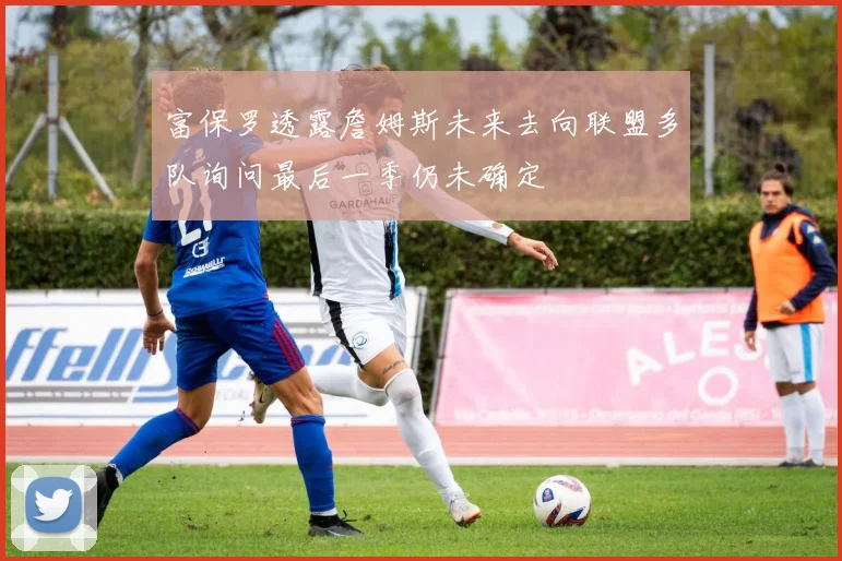 富保罗透露詹姆斯未来去向联盟多队询问最后一季仍未确定