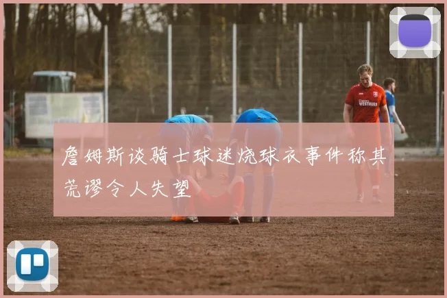詹姆斯谈骑士球迷烧球衣事件称其荒谬令人失望