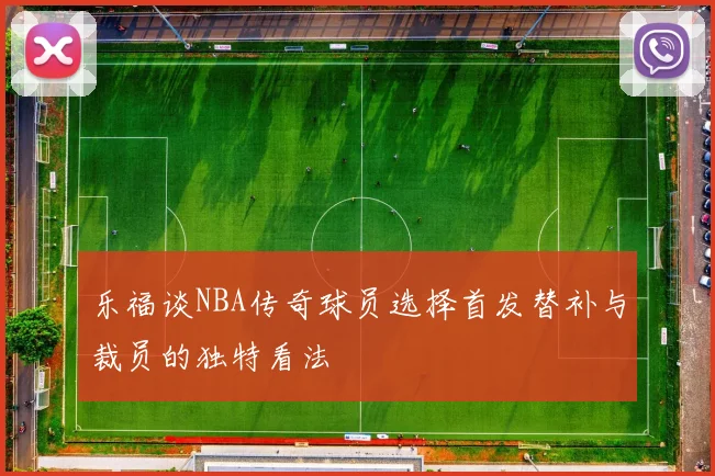 乐福谈NBA传奇球员选择首发替补与裁员的独特看法